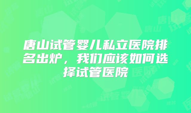 唐山试管婴儿私立医院排名出炉,我们应该如何选择试管医院