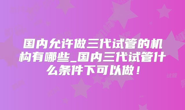 国内允许做三代试管的机构有哪些_国内三代试管什么条件下可以做！