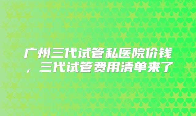 广州三代试管私医院价钱,三代试管费用清单来了