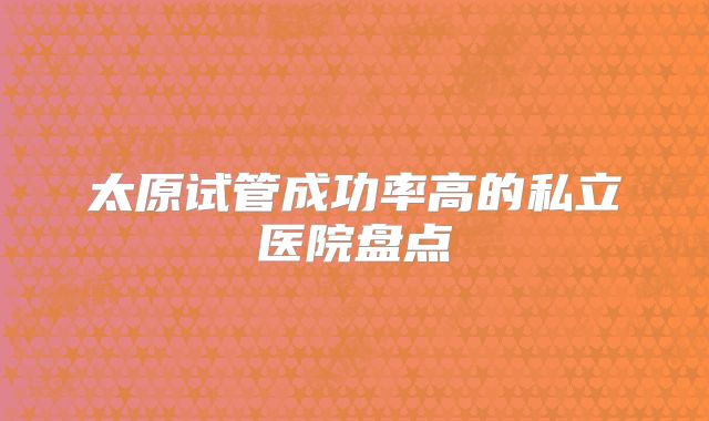 太原试管成功率高的私立医院盘点