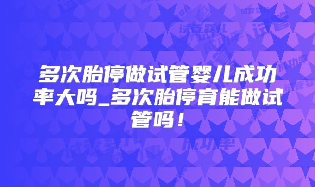 多次胎停做试管婴儿成功率大吗_多次胎停育能做试管吗!