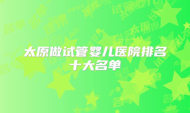 太原做试管婴儿医院排名十大名单