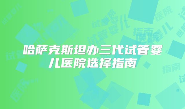 哈萨克斯坦办三代试管婴儿医院选择指南
