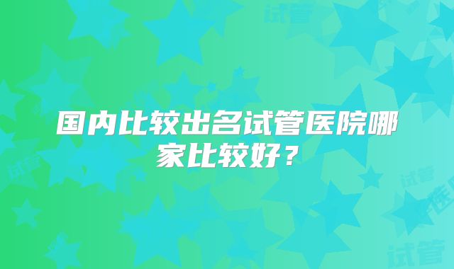 国内比较出名试管医院哪家比较好？