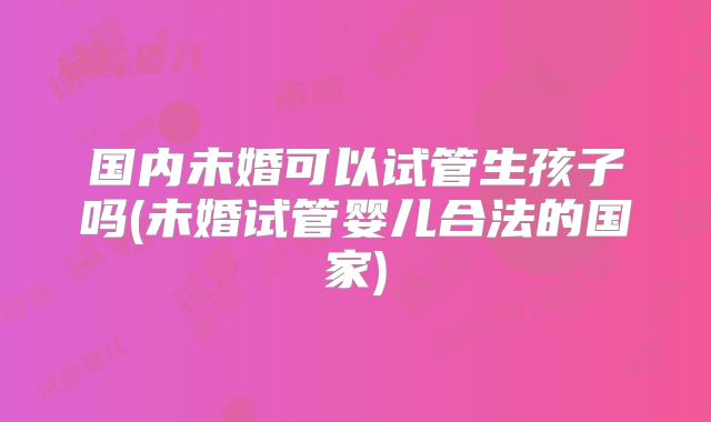 国内未婚可以试管生孩子吗(未婚试管婴儿合法的国家)
