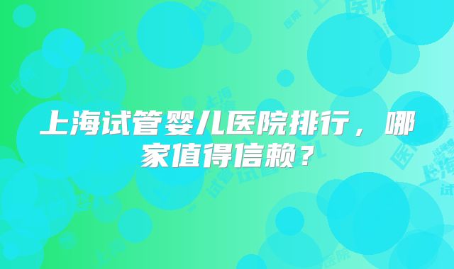 上海试管婴儿医院排行，哪家值得信赖？