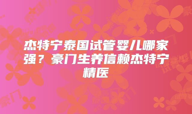杰特宁泰国试管婴儿哪家强？豪门生养信赖杰特宁精医