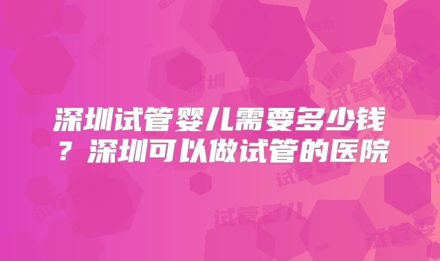 深圳试管婴儿需要多少钱？深圳可以做试管的医院