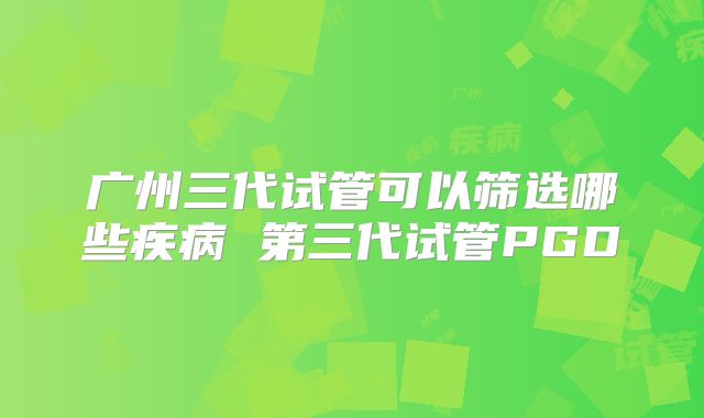 广州三代试管可以筛选哪些疾病 第三代试管PGD