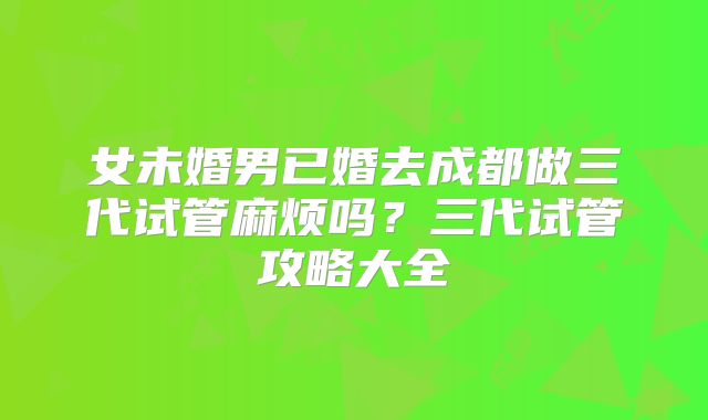 女未婚男已婚去成都做三代试管麻烦吗?三代试管攻略大全