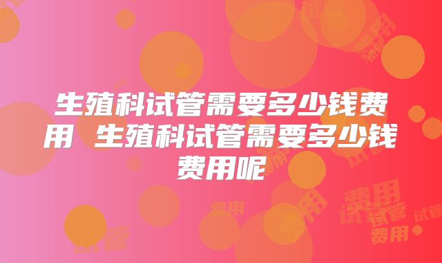 生殖科试管需要多少钱费用 生殖科试管需要多少钱费用呢