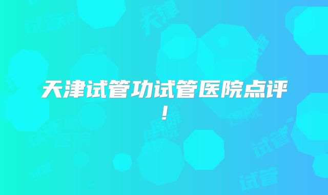 天津试管功试管医院点评!