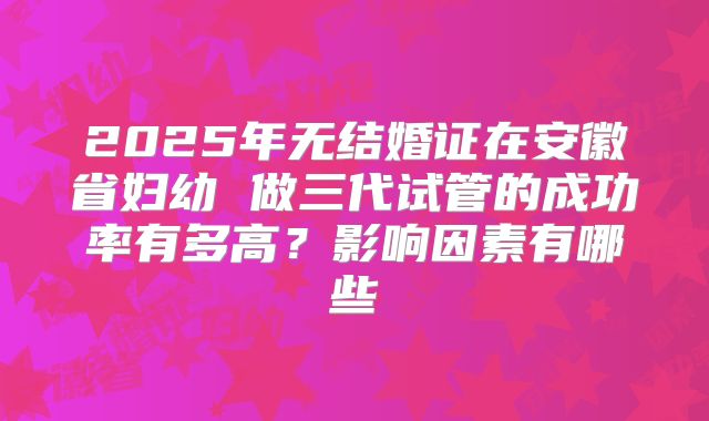 2025年无结婚证在安徽省妇幼 做三代试管的成功率有多高？影响因素有哪些