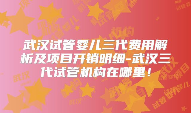武汉试管婴儿三代费用解析及项目开销明细-武汉三代试管机构在哪里!