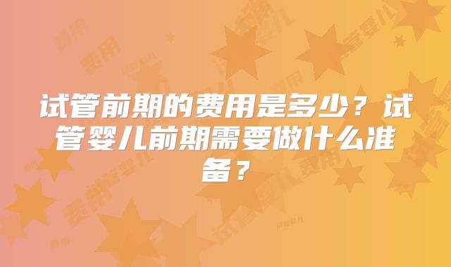试管前期的费用是多少?试管婴儿前期需要做什么准备?