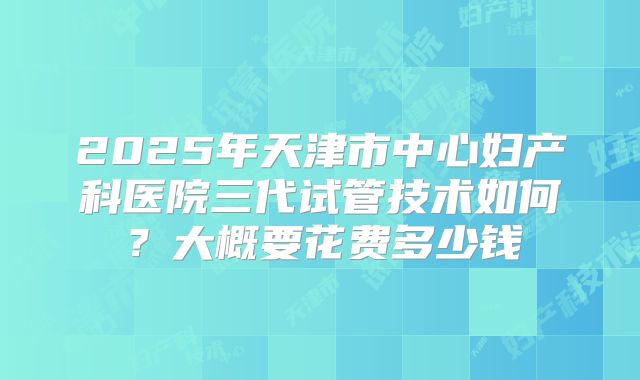 2025年天津市中心妇产科医院三代试管技术如何?大概要花费多少钱