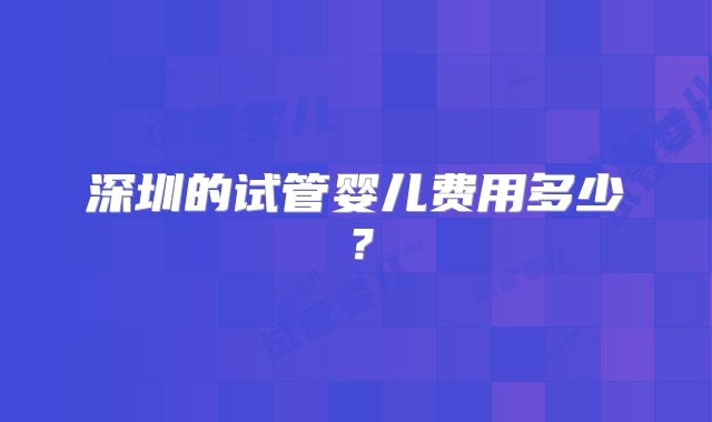 深圳的试管婴儿费用多少？