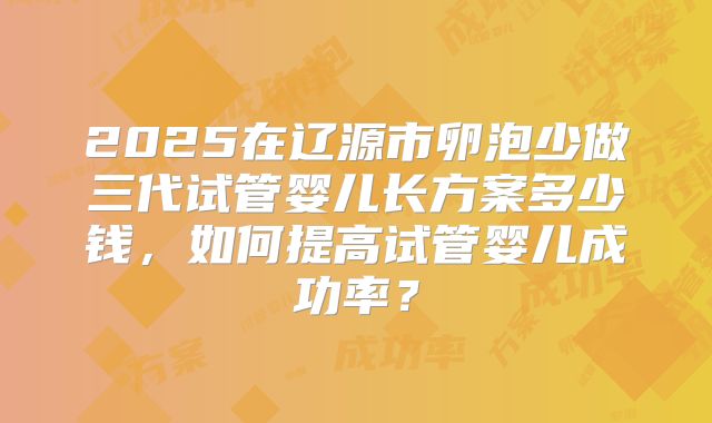 2025在辽源市卵泡少做三代试管婴儿长方案多少钱，如何提高试管婴儿成功率？
