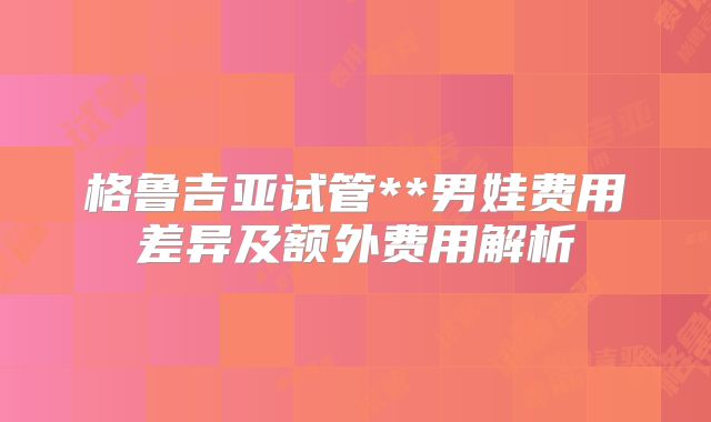格鲁吉亚试管**男娃费用差异及额外费用解析