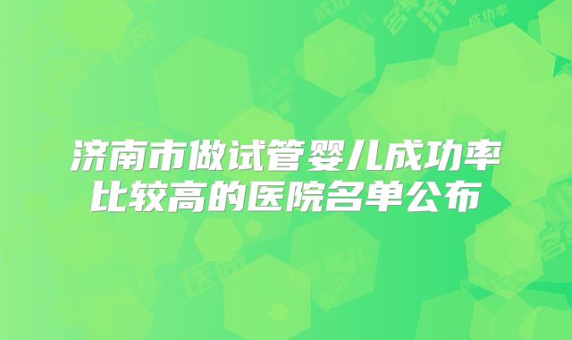 济南市做试管婴儿成功率比较高的医院名单公布