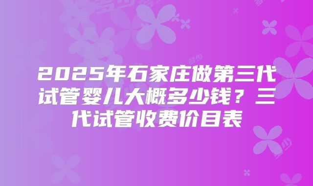 2025年石家庄做第三代试管婴儿大概多少钱？三代试管收费价目表