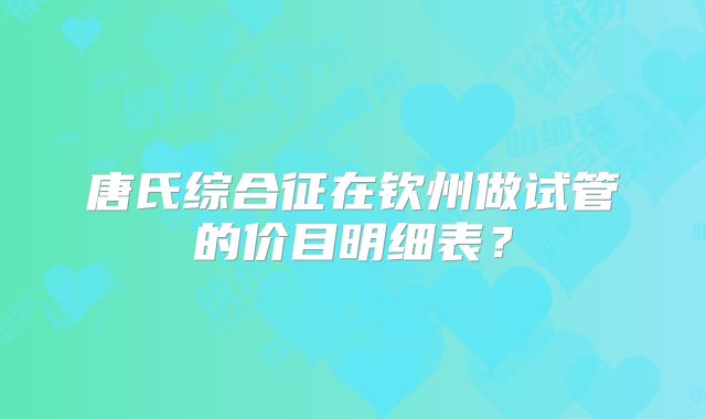 唐氏综合征在钦州做试管的价目明细表？
