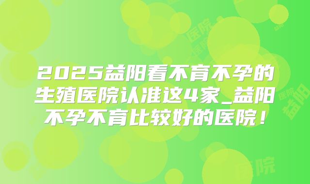 2025益阳看不育不孕的生殖医院认准这4家_益阳不孕不育比较好的医院!