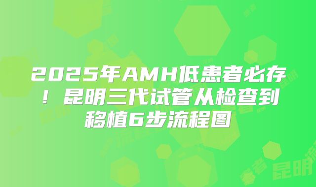 2025年AMH低患者必存！昆明三代试管从检查到移植6步流程图