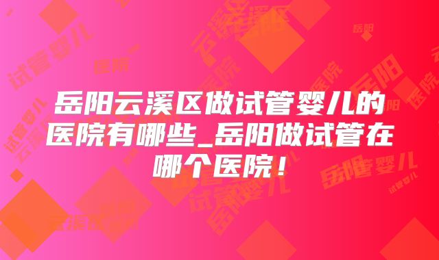 岳阳云溪区做试管婴儿的医院有哪些_岳阳做试管在哪个医院！