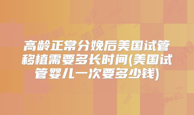 高龄正常分娩后美国试管移植需要多长时间(美国试管婴儿一次要多少钱)
