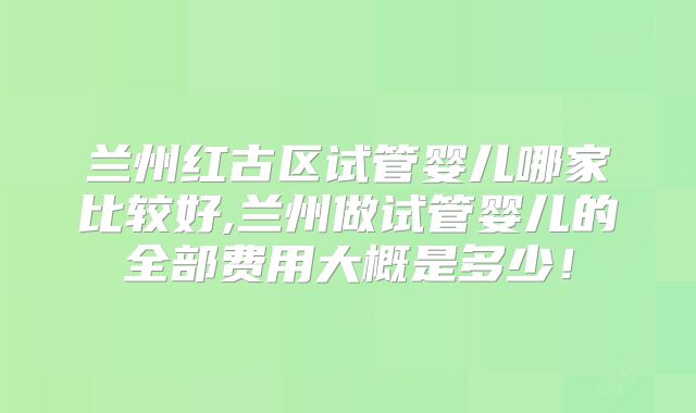 兰州红古区试管婴儿哪家比较好,兰州做试管婴儿的全部费用大概是多少！