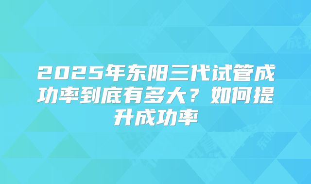2025年东阳三代试管成功率到底有多大?如何提升成功率