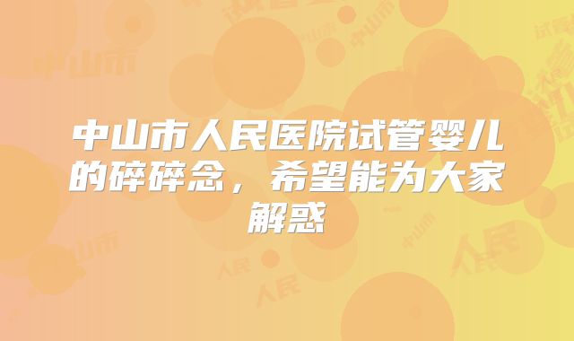中山市人民医院试管婴儿的碎碎念，希望能为大家解惑