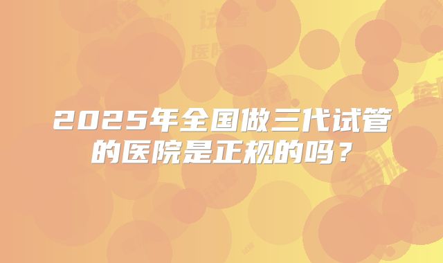 2025年全国做三代试管的医院是正规的吗?