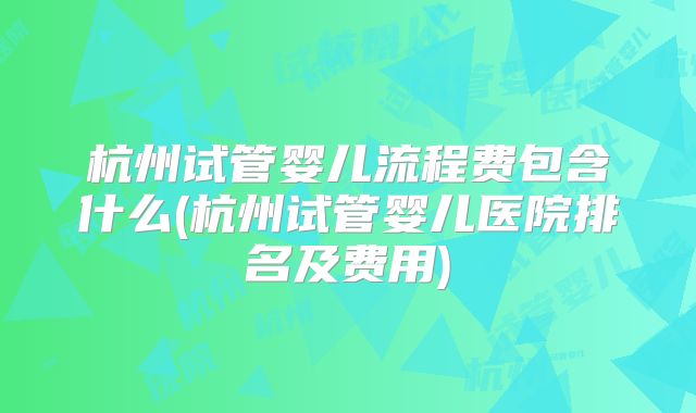 杭州试管婴儿流程费包含什么(杭州试管婴儿医院排名及费用)