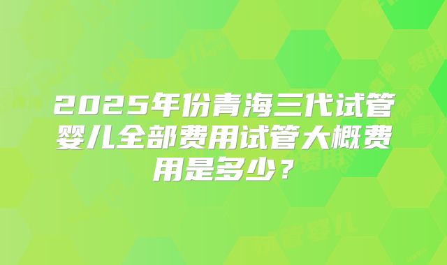 2025年份青海三代试管婴儿全部费用试管大概费用是多少？