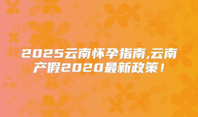 2025云南怀孕指南,云南产假2020最新政策!