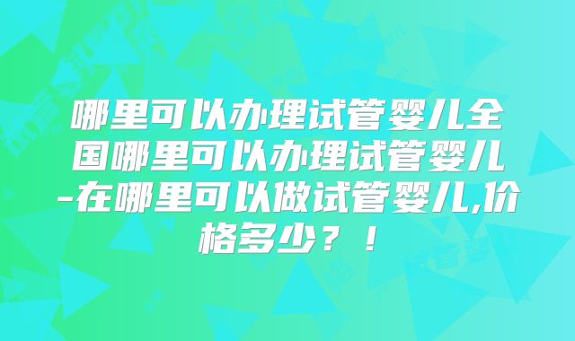 哪里可以办理试管婴儿全国哪里可以办理试管婴儿-在哪里可以做试管婴儿,价格多少？！