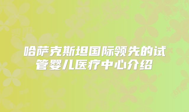 哈萨克斯坦国际领先的试管婴儿医疗中心介绍