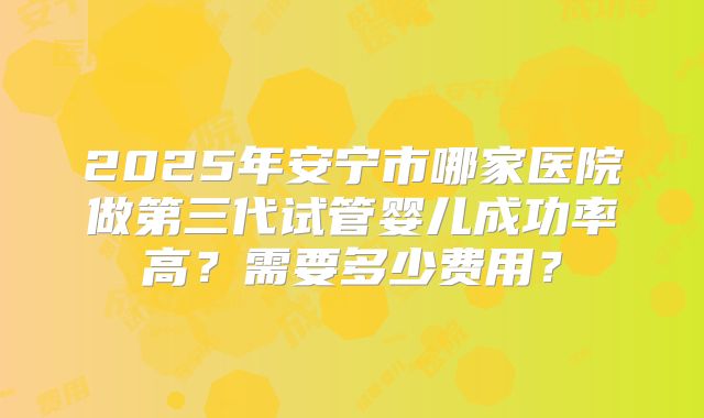 2025年安宁市哪家医院做第三代试管婴儿成功率高?需要多少费用?