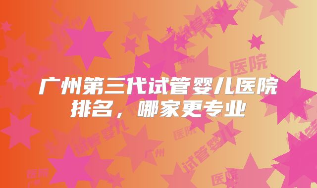 广州第三代试管婴儿医院排名，哪家更专业
