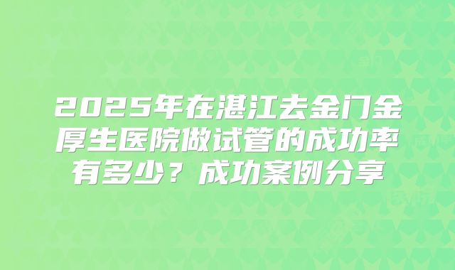 2025年在湛江去金门金厚生医院做试管的成功率有多少?成功案例分享