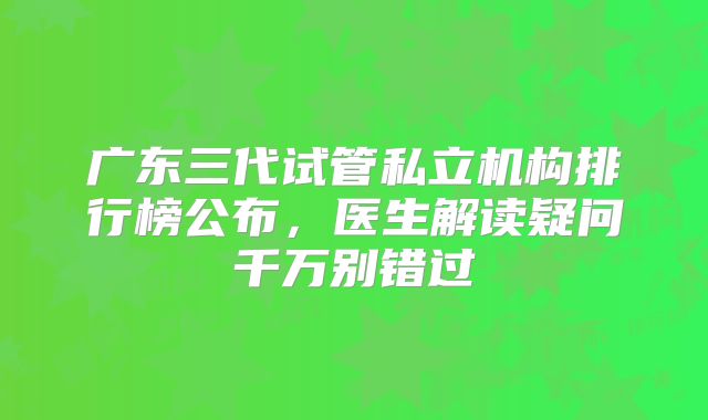 广东三代试管私立机构排行榜公布，医生解读疑问千万别错过