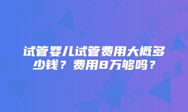 试管婴儿试管费用大概多少钱?费用8万够吗?