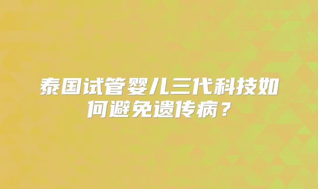 泰国试管婴儿三代科技如何避免遗传病?