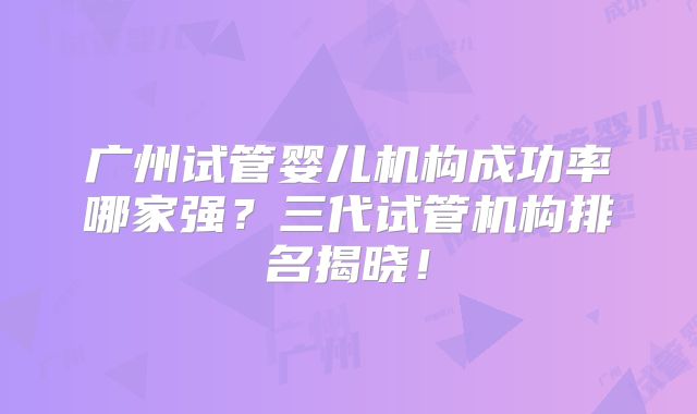广州试管婴儿机构成功率哪家强？三代试管机构排名揭晓！