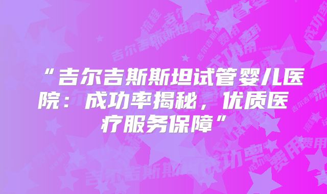 “吉尔吉斯斯坦试管婴儿医院：成功率揭秘，优质医疗服务保障”