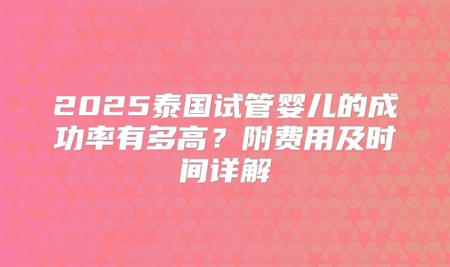 2025泰国试管婴儿的成功率有多高?附费用及时间详解