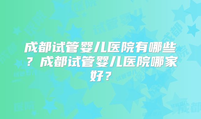 成都试管婴儿医院有哪些？成都试管婴儿医院哪家好？