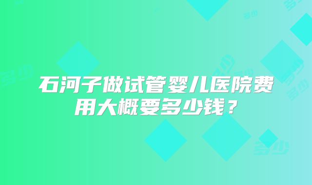 石河子做试管婴儿医院费用大概要多少钱？